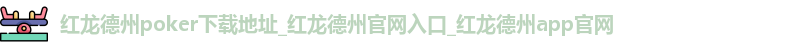 红龙德州poker下载地址_红龙德州官网入口_红龙德州app官网